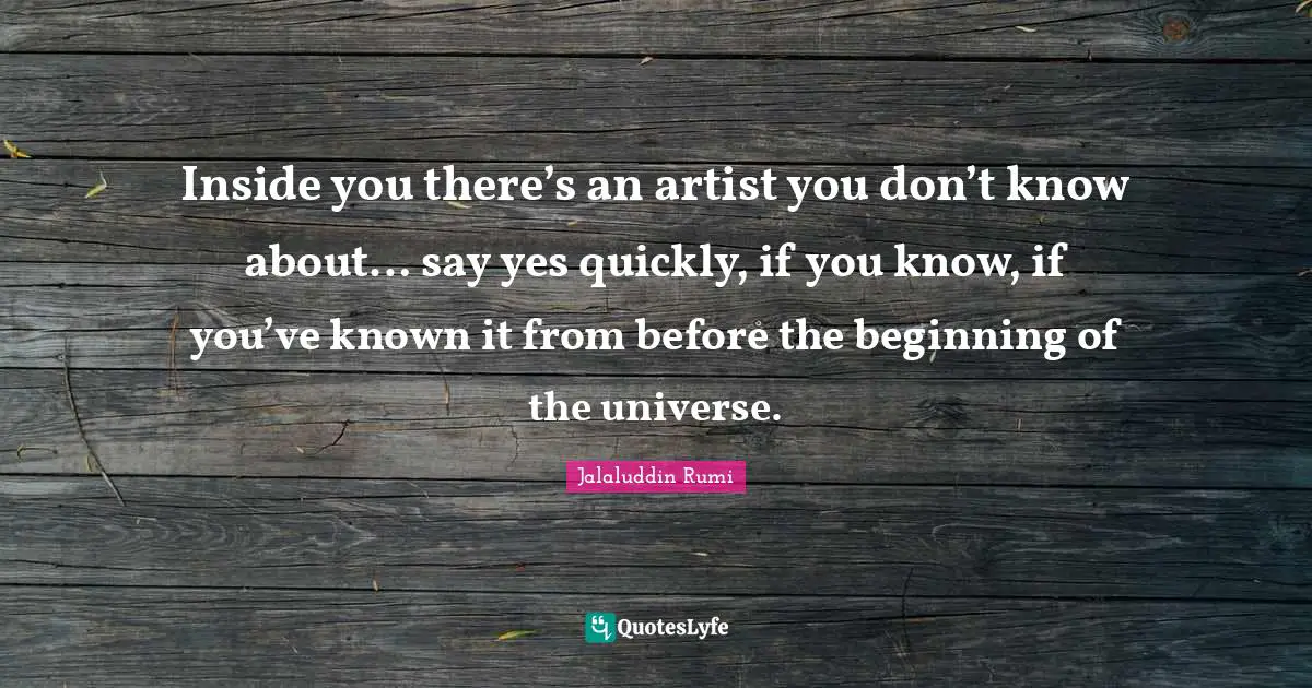 Inside you there’s an artist you don’t know about… say yes quickly, if you know, if you’ve known it from before the beginning of the universe.
