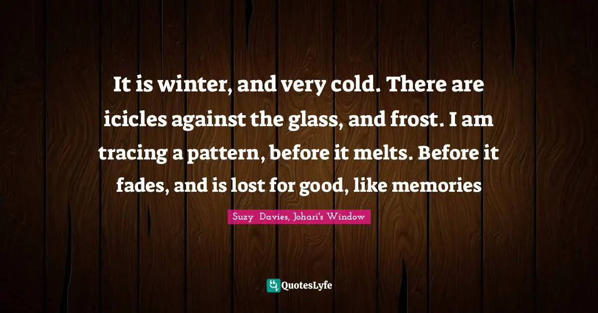It is winter, and very cold. There are icicles against the glass, and frost. I am tracing a pattern, before it melts. Before it fades, and is lost for good, like memories