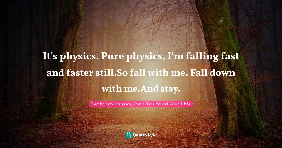 It's physics. Pure physics, I'm falling fast and faster still.So fall with me. Fall down with me.And stay.