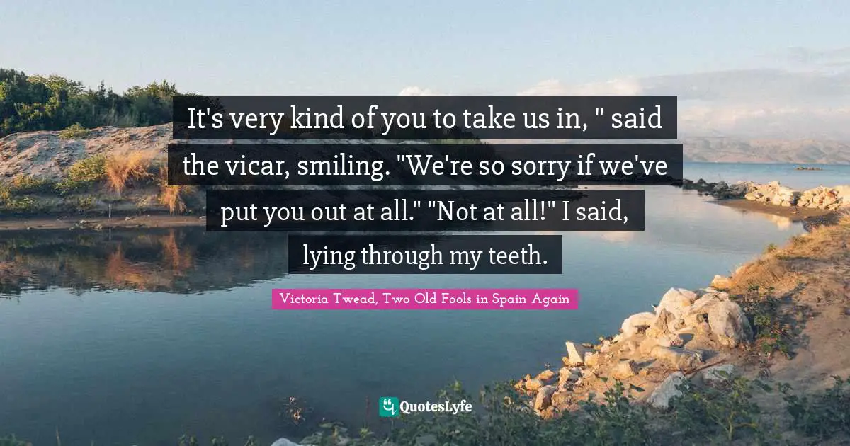 It's very kind of you to take us in, " said the vicar, smiling. "We're so sorry if we've put you out at all." "Not at all!" I said, lying through my teeth.