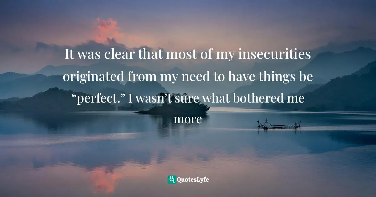 It was clear that most of my insecurities originated from my need to have things be “perfect.” I wasn’t sure what bothered me more