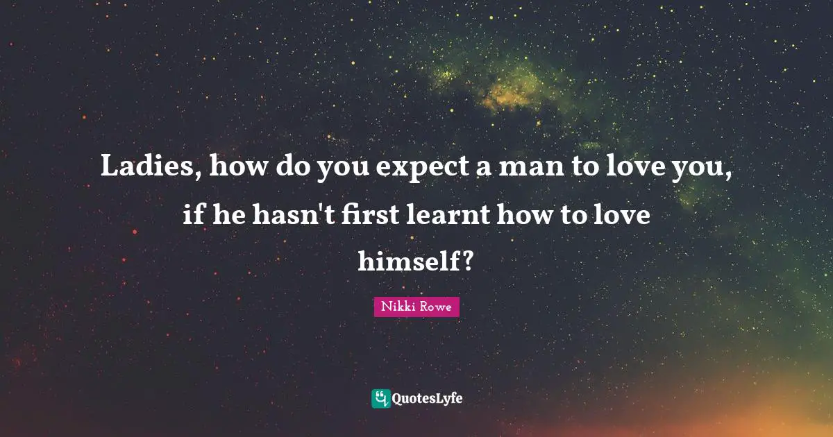Ladies, how do you expect a man to love you, if he hasn't first learnt how to love himself?