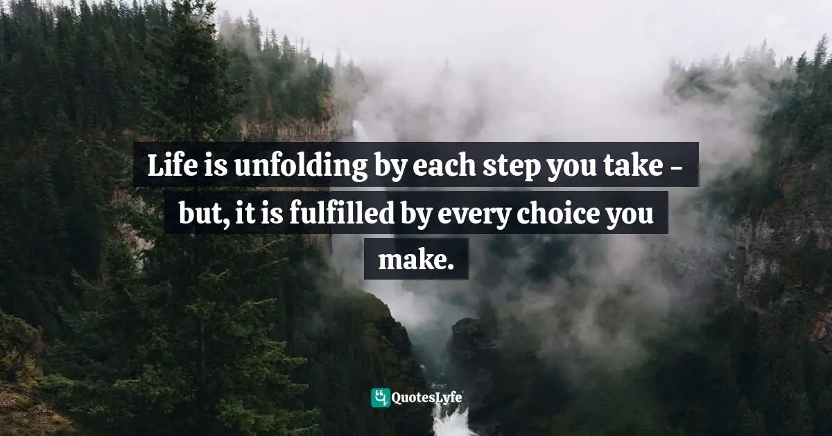 Life is unfolding by each step you take - but, it is fulfilled by every choice you make.