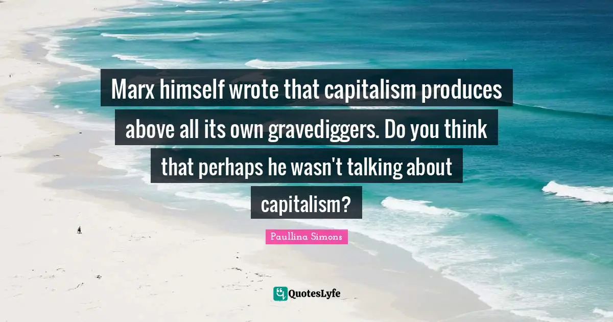 Marx himself wrote that capitalism produces above all its own gravediggers. Do you think that perhaps he wasn't talking about capitalism?