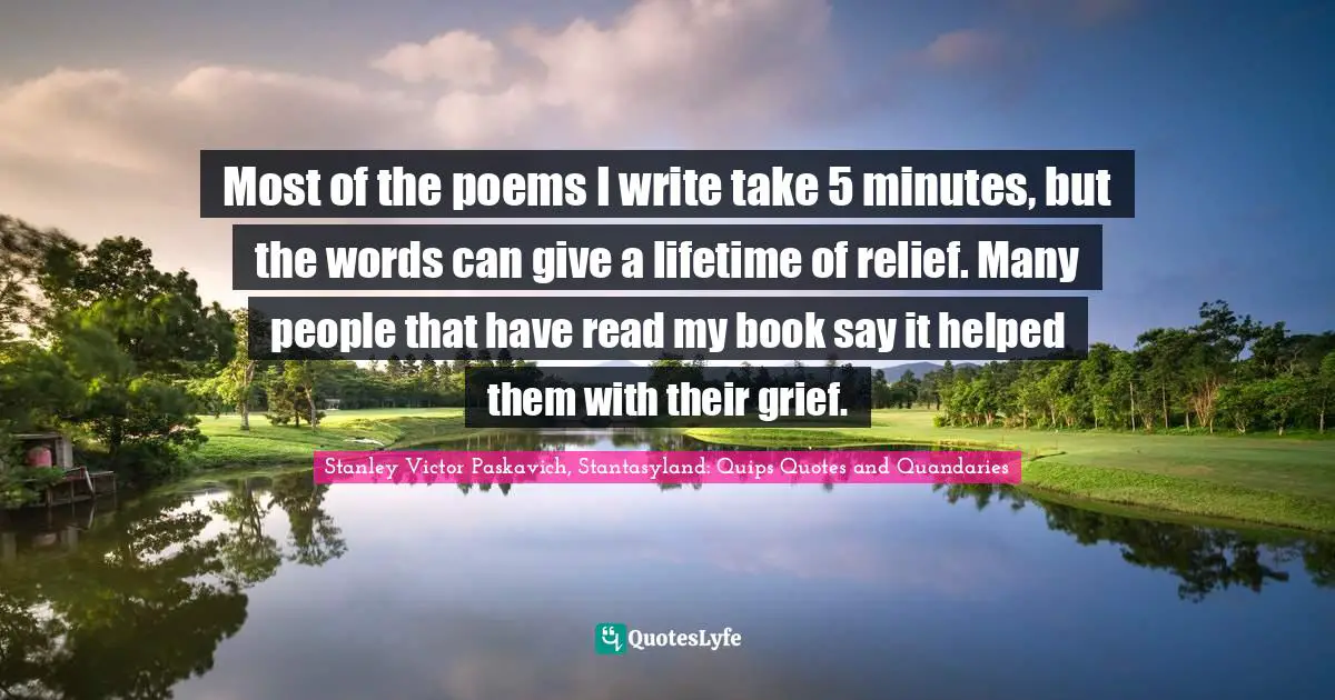 Most of the poems I write take 5 minutes, but the words can give a lifetime of relief. Many people that have read my book say it helped them with their grief.