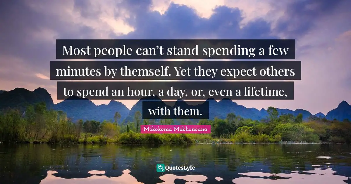 Most people can’t stand spending a few minutes by themself. Yet they expect others to spend an hour, a day, or, even a lifetime, with them.