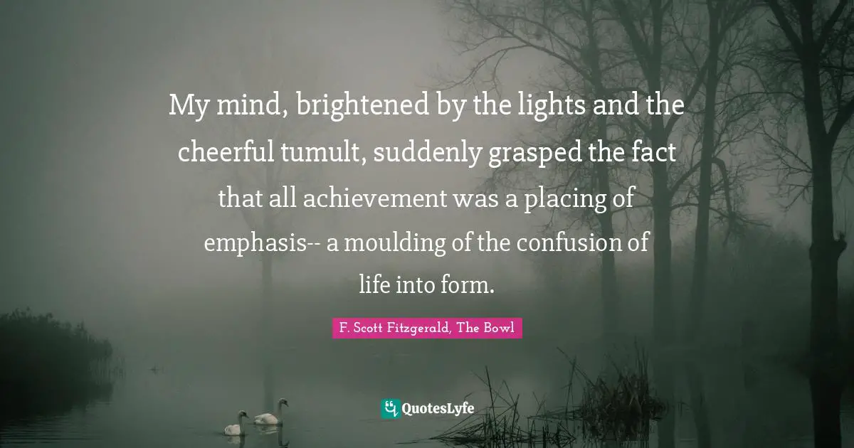 My mind, brightened by the lights and the cheerful tumult, suddenly grasped the fact that all achievement was a placing of emphasis-- a moulding of the confusion of life into form.