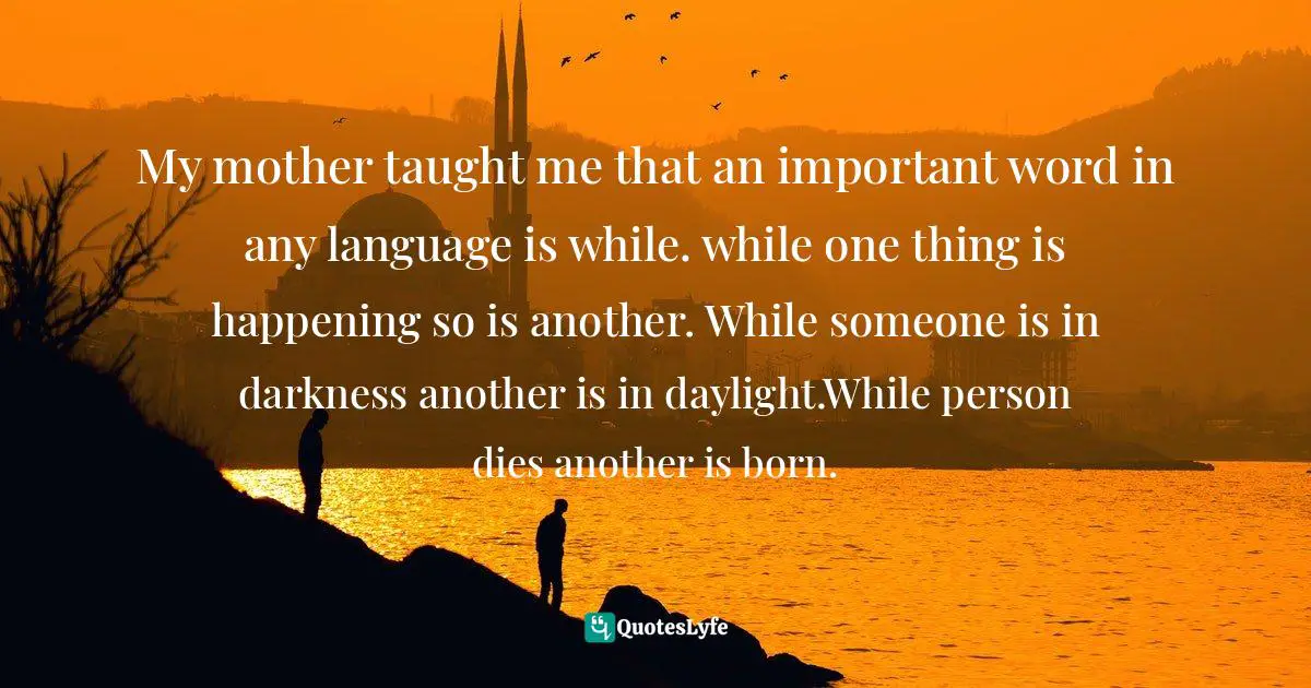 My mother taught me that an important word in any language is while. while one thing is happening so is another. While someone is in darkness another is in daylight.While person dies another is born.