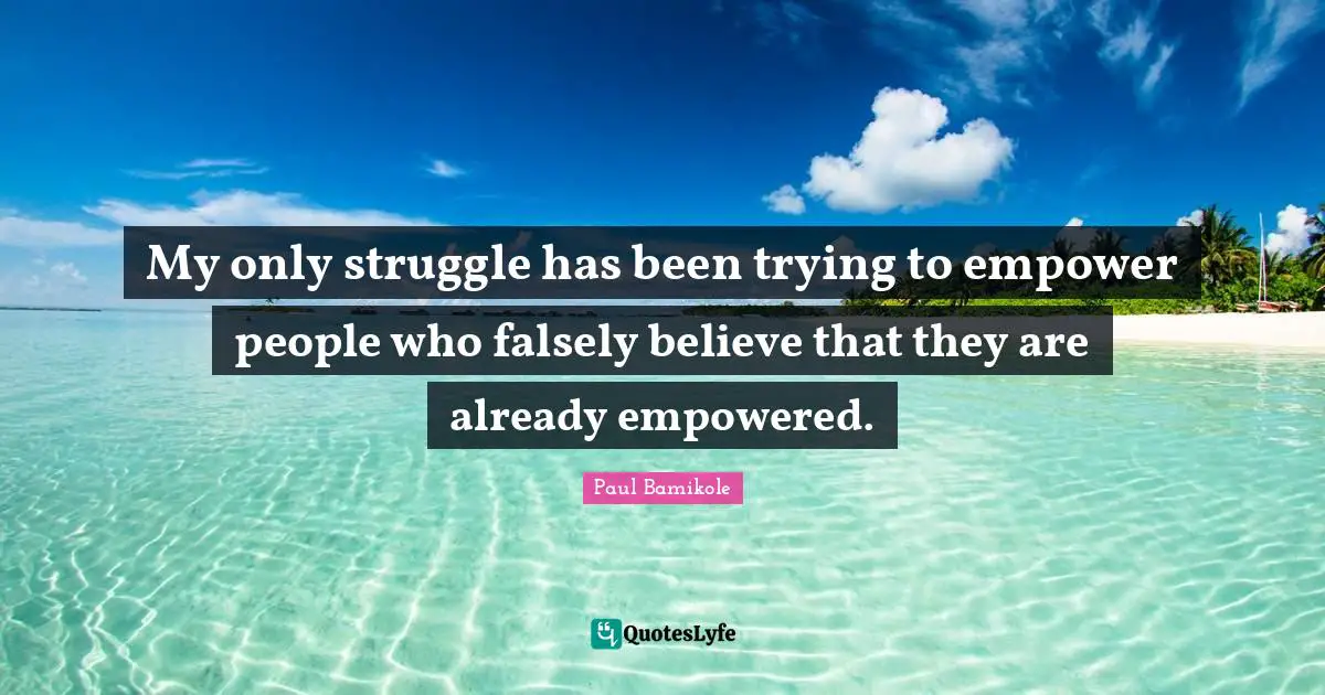 My only struggle has been trying to empower people who falsely believe that they are already empowered.