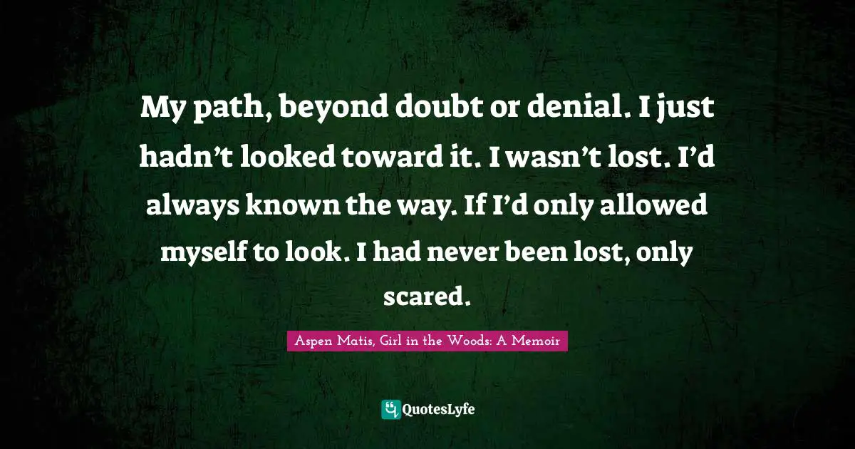 My path, beyond doubt or denial. I just hadn’t looked toward it. I wasn’t lost. I’d always known the way. If I’d only allowed myself to look. I had never been lost, only scared.