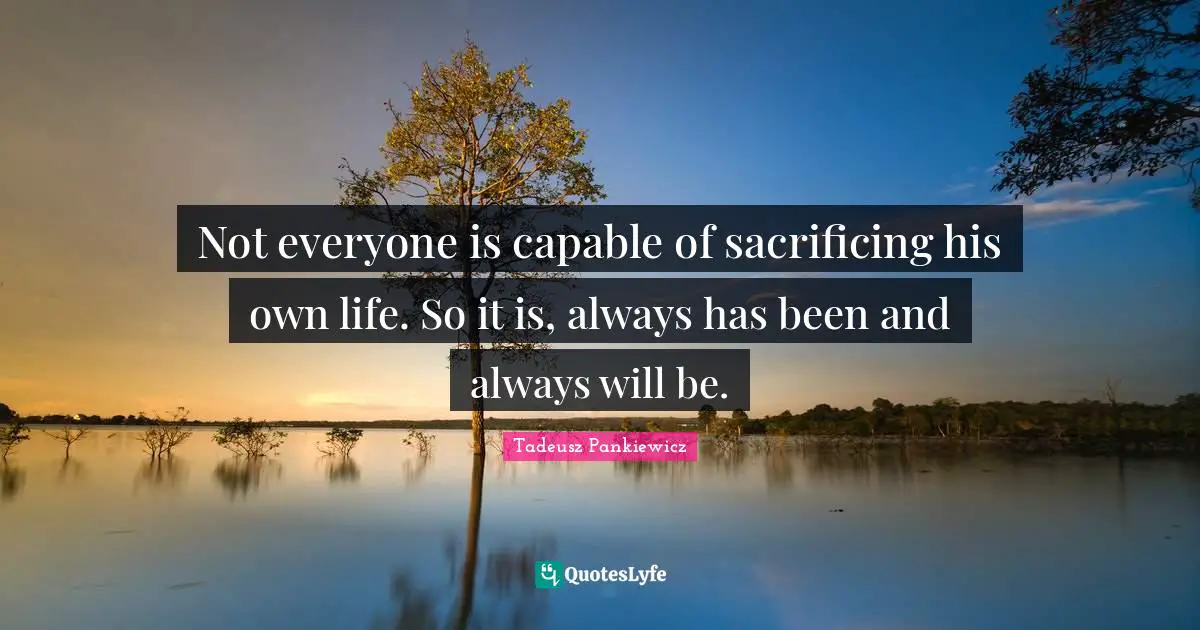 Not everyone is capable of sacrificing his own life. So it is, always has been and always will be.