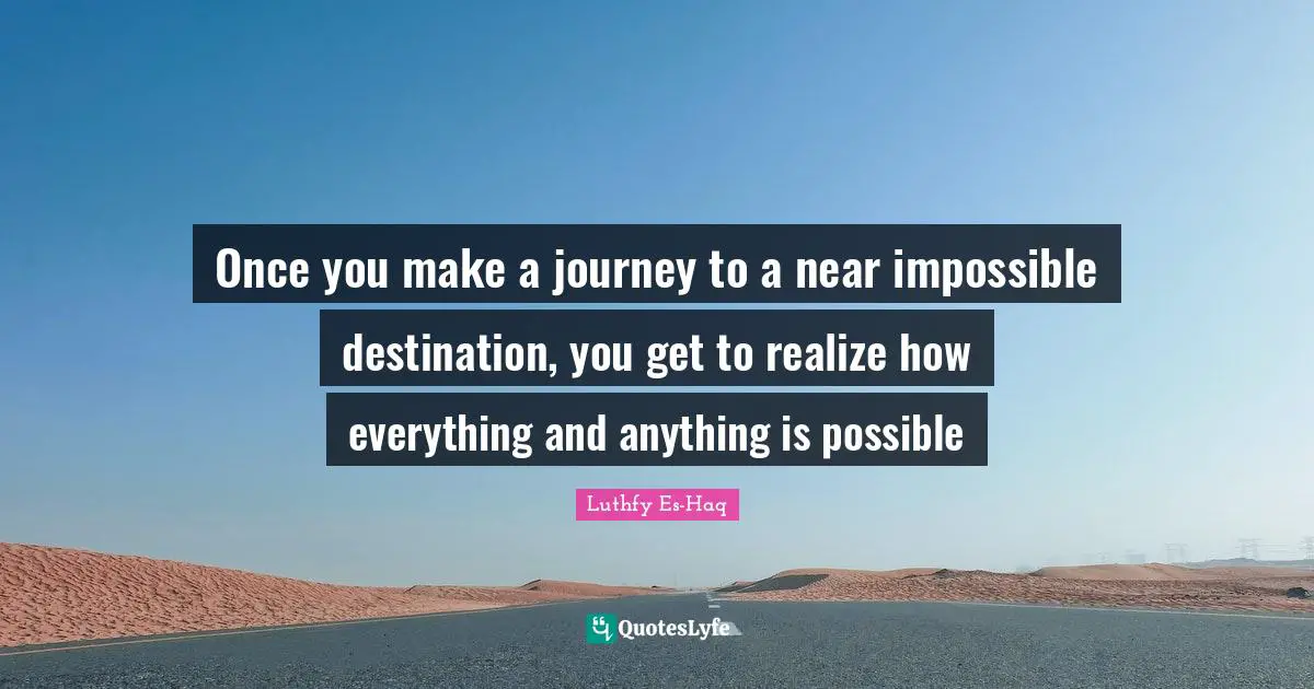 Once you make a journey to a near impossible destination, you get to realize how everything and anything is possible