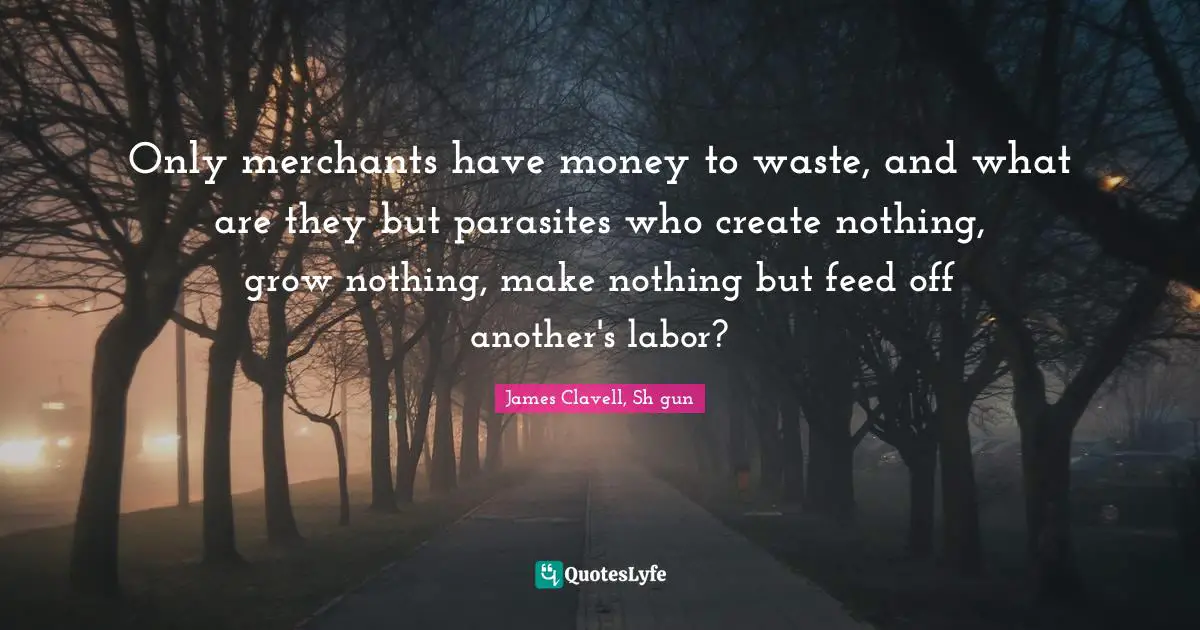 Only merchants have money to waste, and what are they but parasites who create nothing, grow nothing, make nothing but feed off another's labor?
