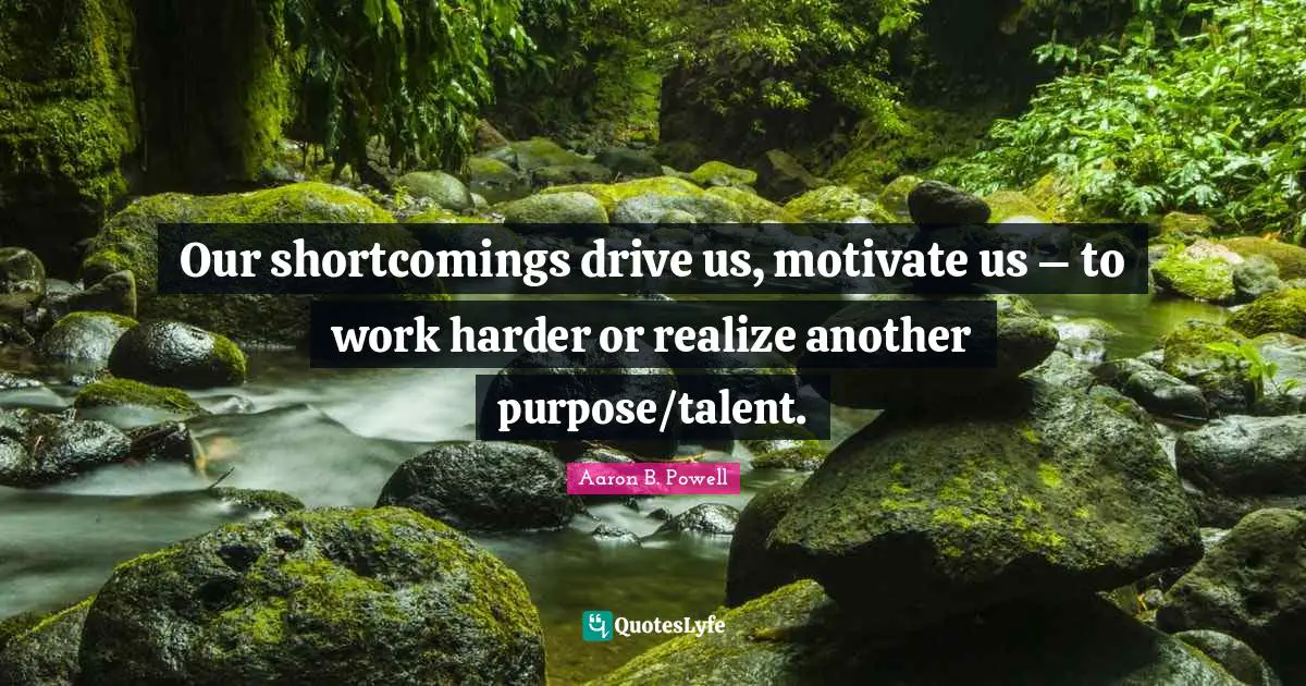 Our shortcomings drive us, motivate us – to work harder or realize another purpose/talent.