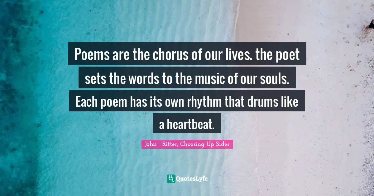 Poems are the chorus of our lives. the poet sets the words to the music of our souls. Each poem has its own rhythm that drums like a heartbeat.