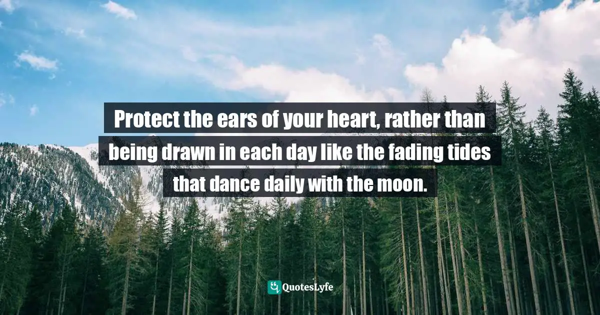 Protect the ears of your heart, rather than being drawn in each day like the fading tides that dance daily with the moon.
