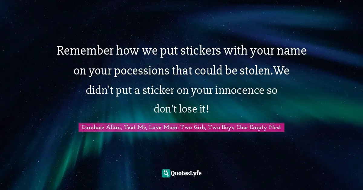 Remember how we put stickers with your name on your pocessions that could be stolen.We didn't put a sticker on your innocence so don't lose it!