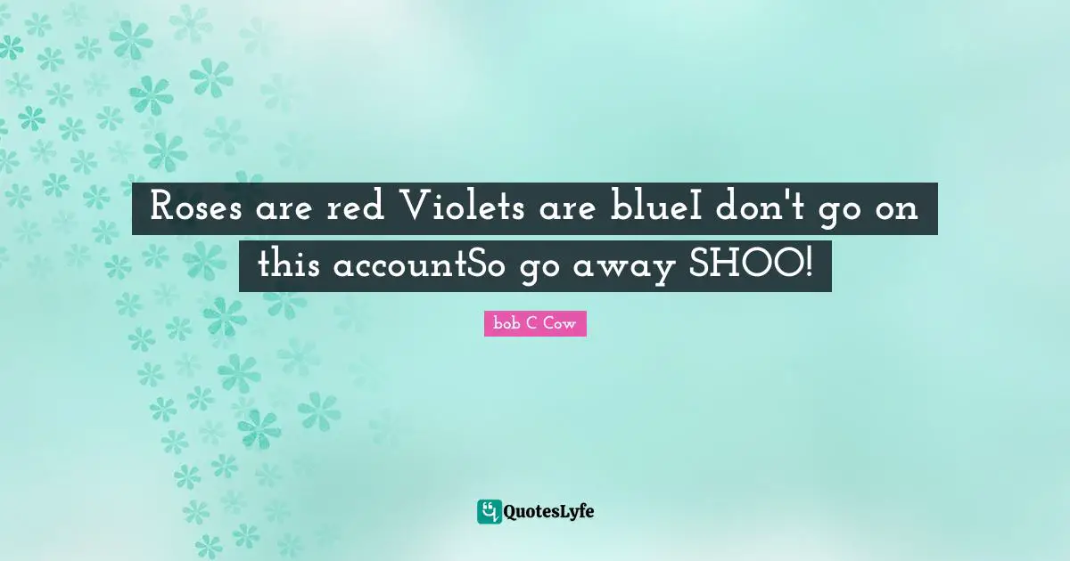 Roses are red Violets are blueI don't go on this accountSo go away SHOO!