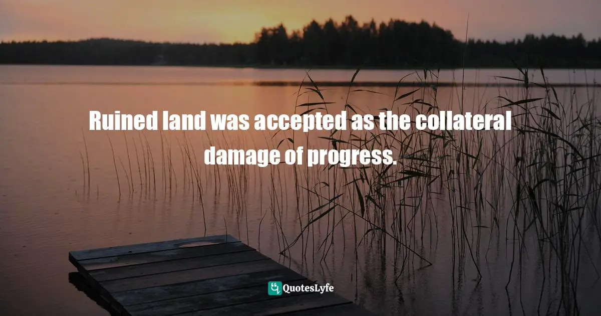 Ruined land was accepted as the collateral damage of progress.