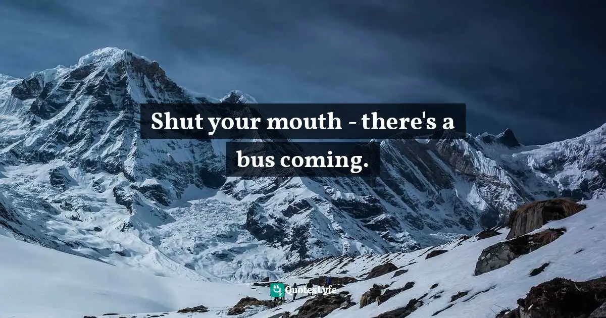 Shut your mouth - there's a bus coming.