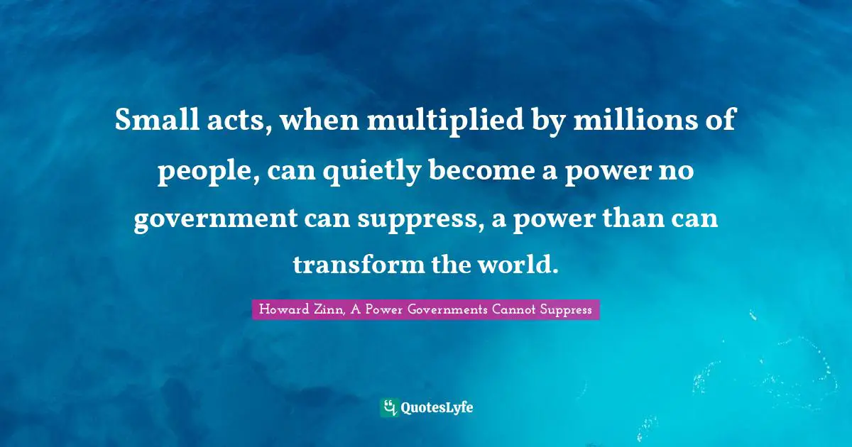 Small acts, when multiplied by millions of people, can quietly become a power no government can suppress, a power than can transform the world.