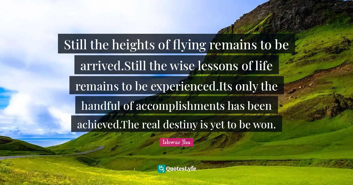 Still the heights of flying remains to be arrived.Still the wise lessons of life remains to be experienced.Its only the handful of accomplishments has been achieved.The real destiny is yet to be won.