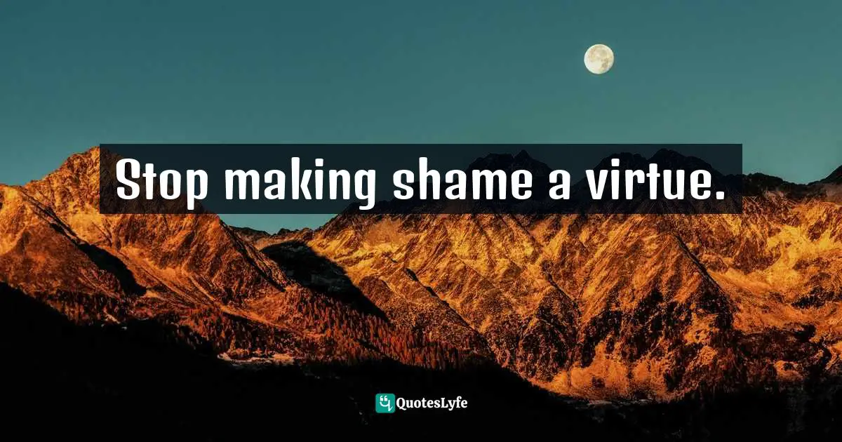 Stop making shame a virtue.