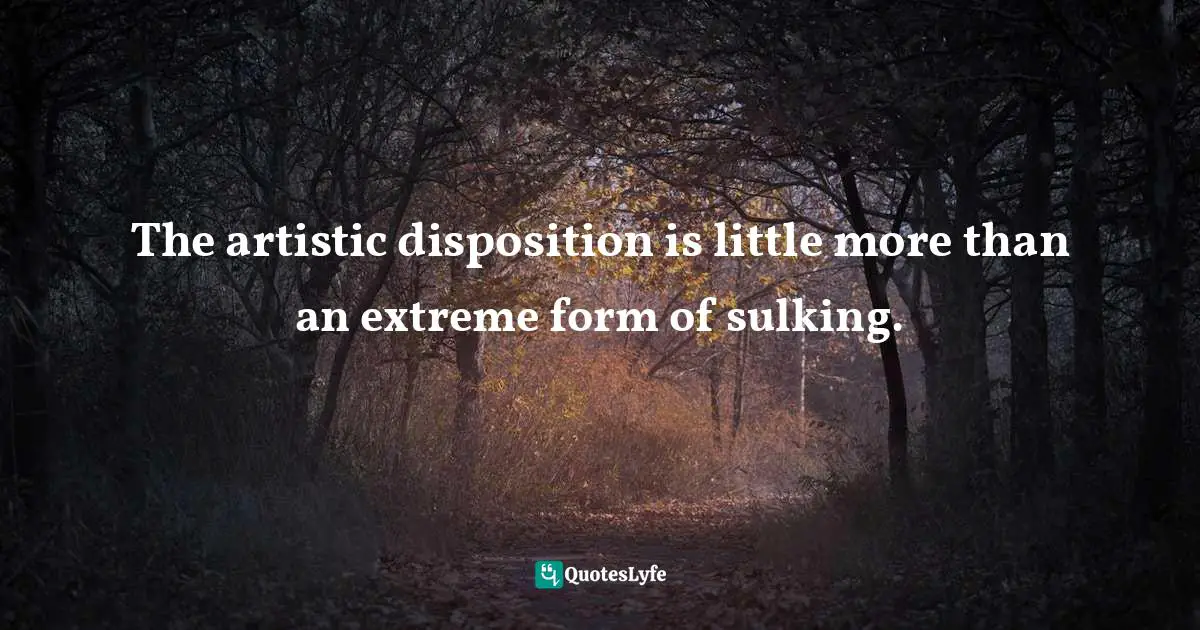 The artistic disposition is little more than an extreme form of sulking.