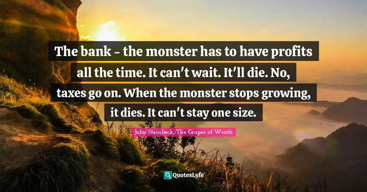 John Steinbeck, The Grapes of Wrath Quotes: The bank - the monster has to have profits all the time. It can't wait. It'll die. No, taxes go on. When the monster stops growing, it dies. It can't stay one size.