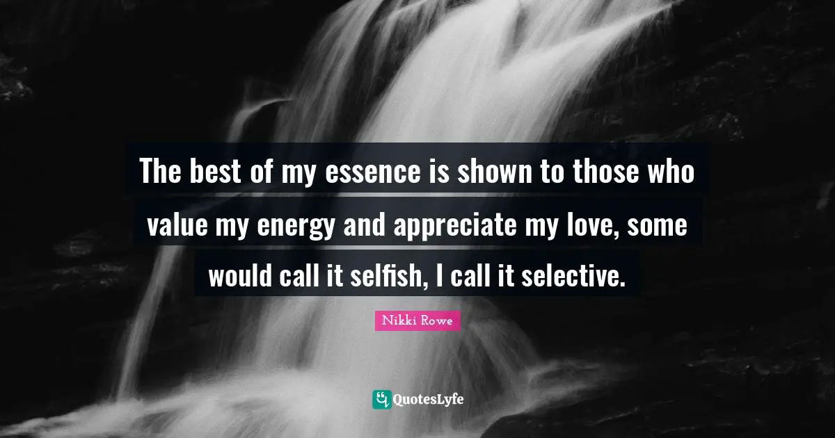 The best of my essence is shown to those who value my energy and appreciate my love, some would call it selfish, I call it selective.