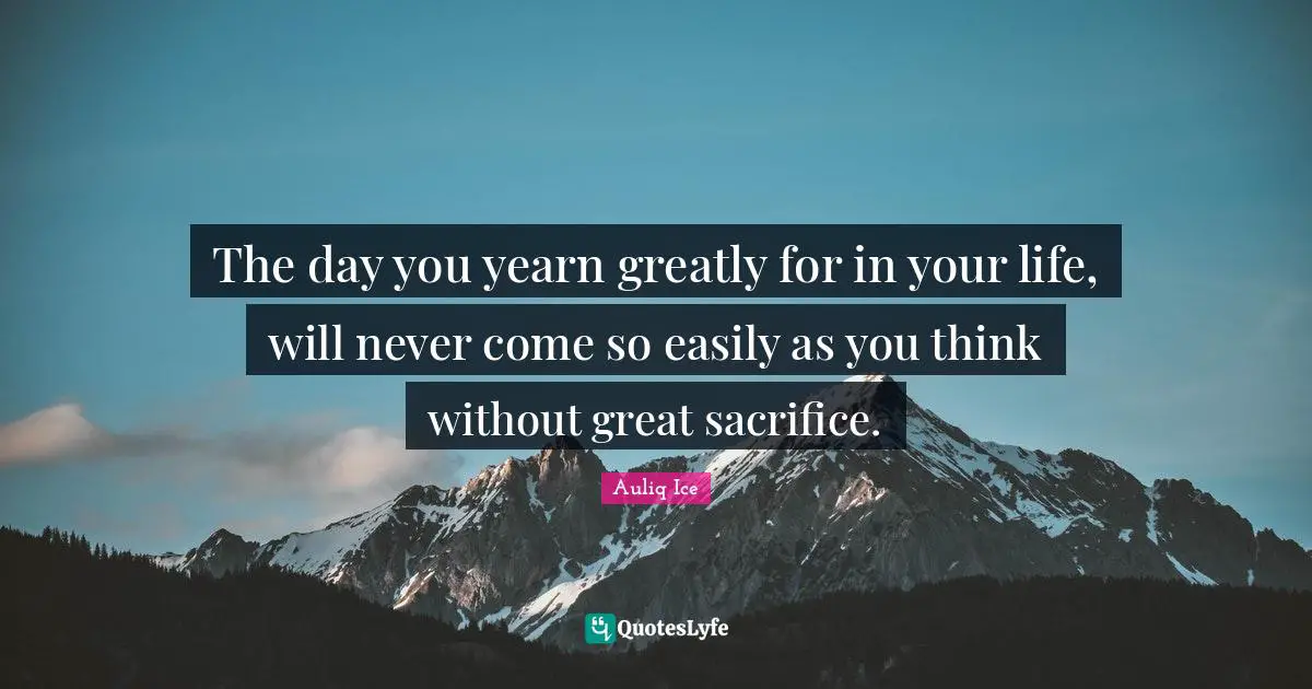 The day you yearn greatly for in your life, will never come so easily as you think without great sacrifice.