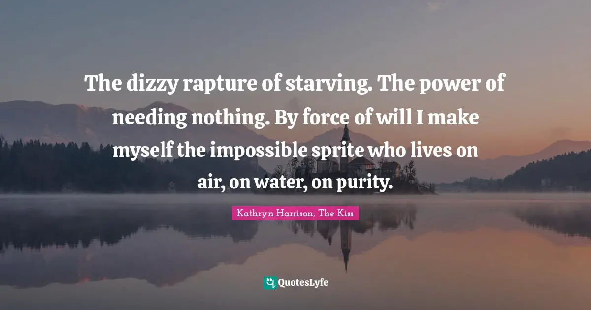 The dizzy rapture of starving. The power of needing nothing. By force of will I make myself the impossible sprite who lives on air, on water, on purity.