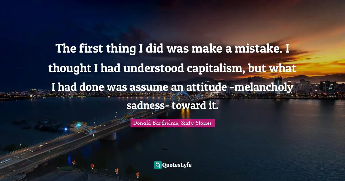 The first thing I did was make a mistake. I thought I had understood capitalism, but what I had done was assume an attitude -melancholy sadness- toward it.