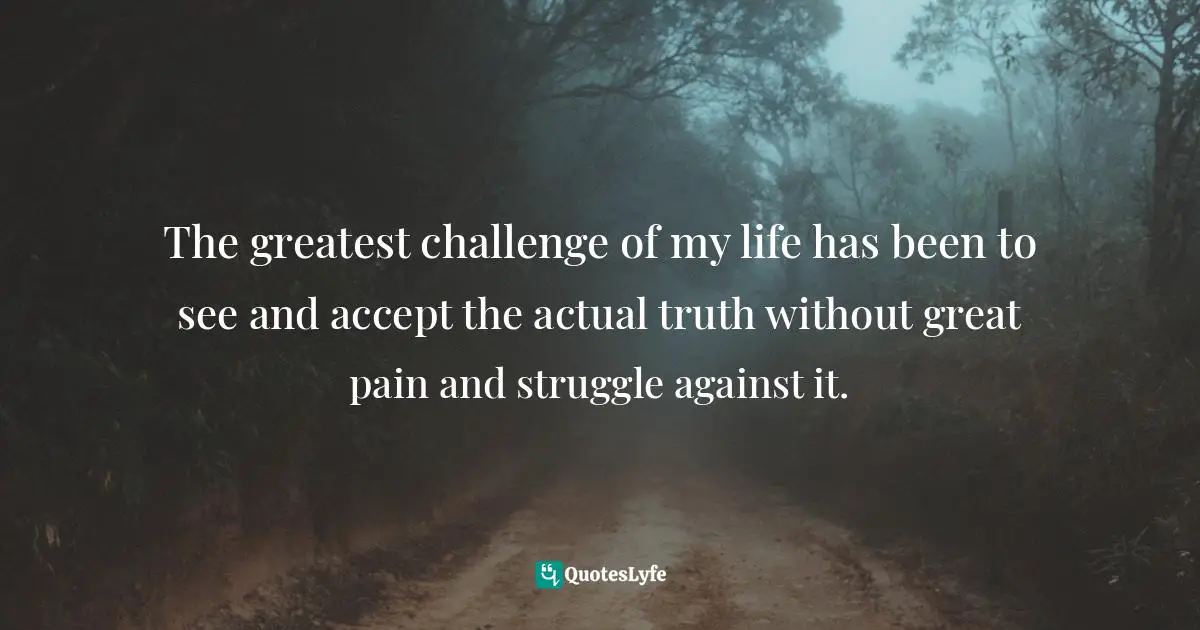 The greatest challenge of my life has been to see and accept the actual truth without great pain and struggle against it.
