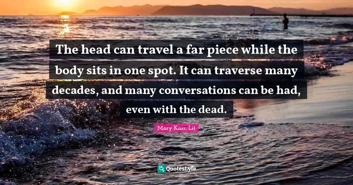 The head can travel a far piece while the body sits in one spot. It can traverse many decades, and many conversations can be had, even with the dead.