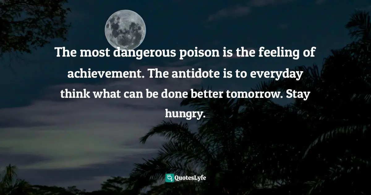 The most dangerous poison is the feeling of achievement. The antidote is to everyday think what can be done better tomorrow. Stay hungry.