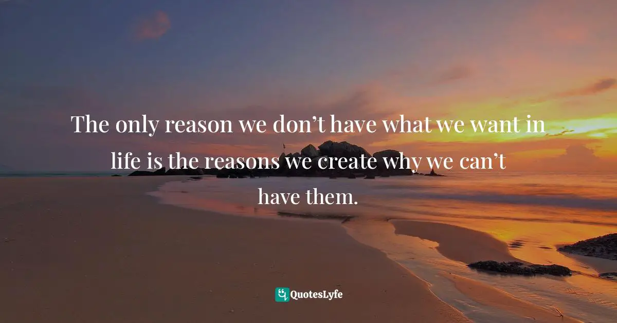 The only reason we don’t have what we want in life is the reasons we create why we can’t have them.