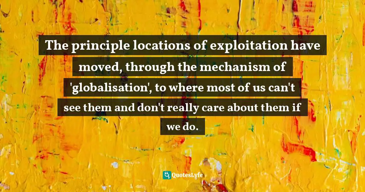 The principle locations of exploitation have moved, through the mechanism of 'globalisation', to where most of us can't see them and don't really care about them if we do.