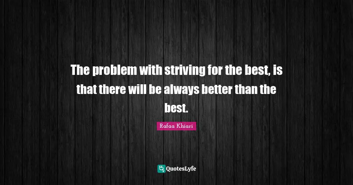 The problem with striving for the best, is that there will be always better than the best.