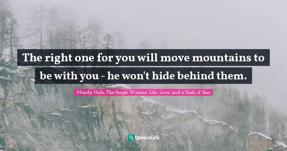 The right one for you will move mountains to be with you - he won't hide behind them.