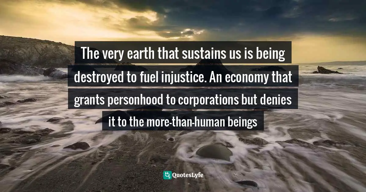 The very earth that sustains us is being destroyed to fuel injustice. An economy that grants personhood to corporations but denies it to the more-than-human beings