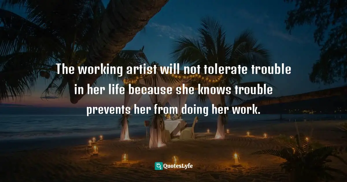 The working artist will not tolerate trouble in her life because she knows trouble prevents her from doing her work.