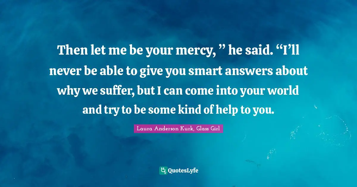 Then let me be your mercy, ” he said. “I’ll never be able to give you smart answers about why we suffer, but I can come into your world and try to be some kind of help to you.