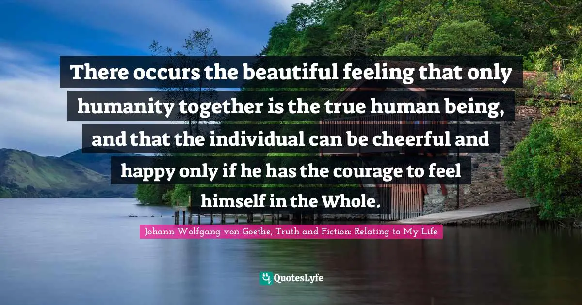 There occurs the beautiful feeling that only humanity together is the true human being, and that the individual can be cheerful and happy only if he has the courage to feel himself in the Whole.
