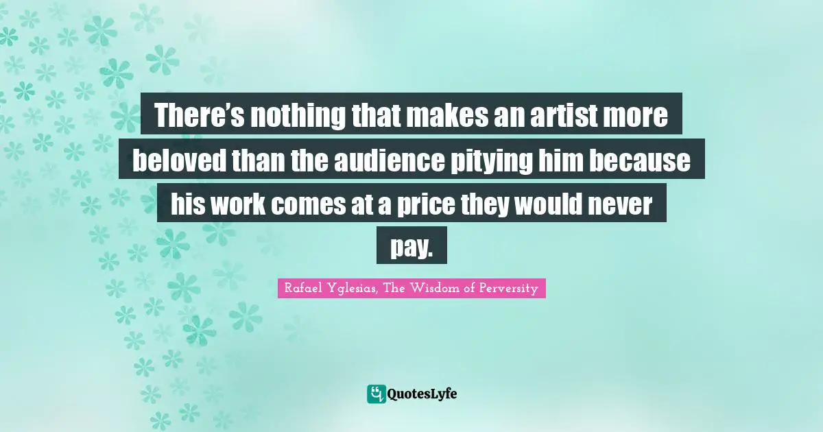 Rafael Yglesias, The Wisdom Of Perversity Quotes: "There’s nothing that makes an artist more beloved than the audience pitying him because his work comes at a price they would never pay."