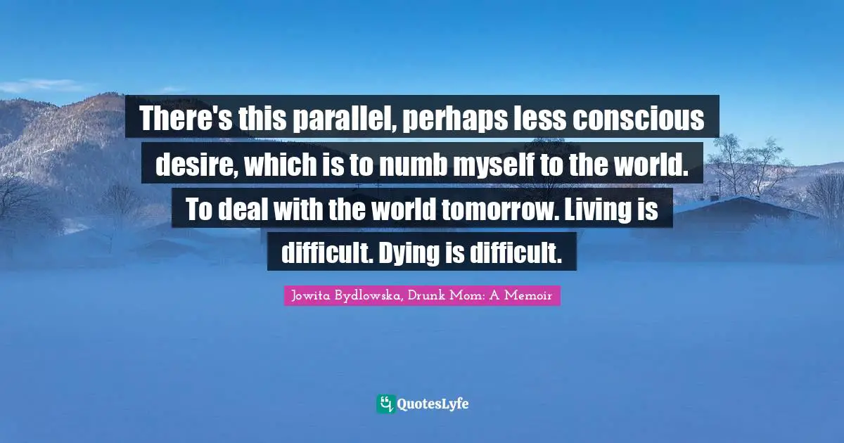 There's this parallel, perhaps less conscious desire, which is to numb myself to the world. To deal with the world tomorrow. Living is difficult. Dying is difficult.