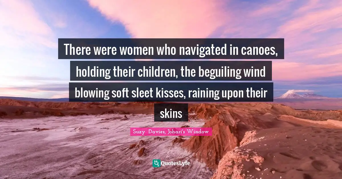 There were women who navigated in canoes, holding their children, the beguiling wind blowing soft sleet kisses, raining upon their skins
