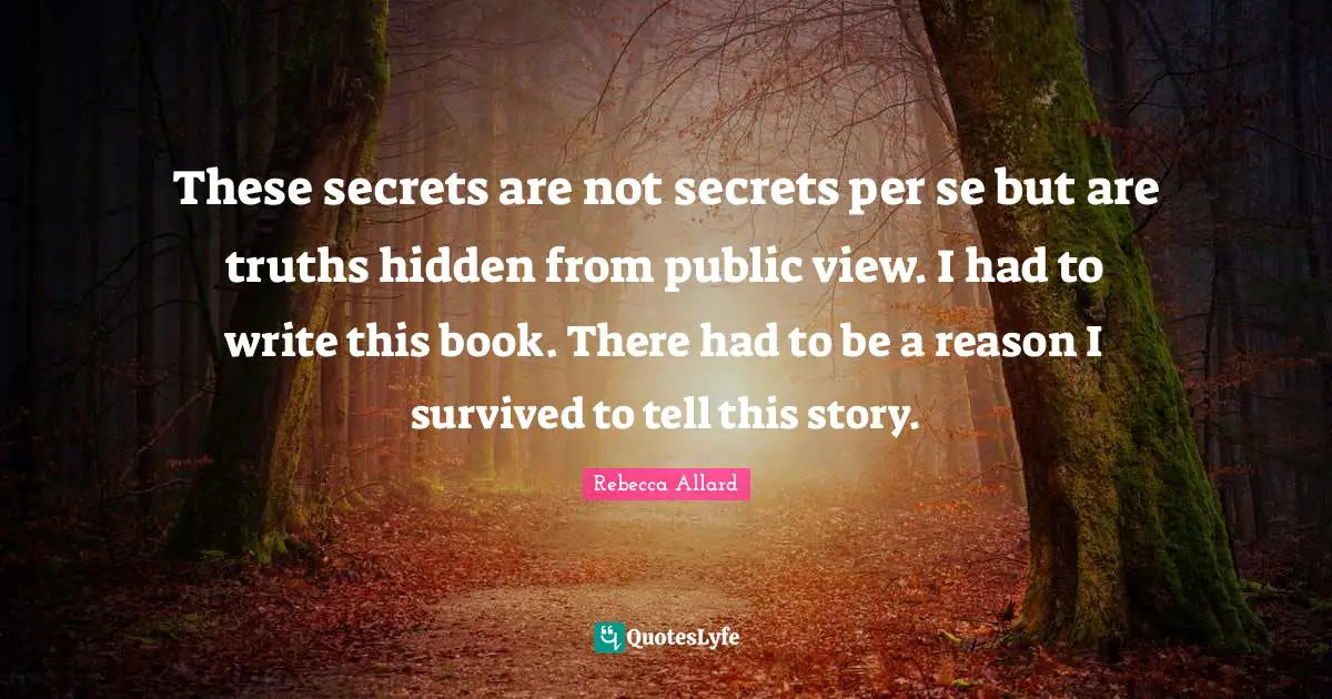These secrets are not secrets per se but are truths hidden from public view. I had to write this book. There had to be a reason I survived to tell this story.