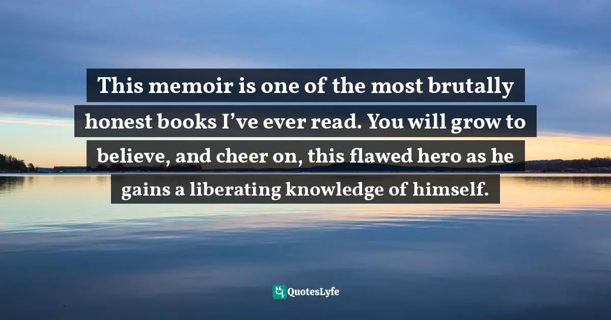 This memoir is one of the most brutally honest books I’ve ever read. You will grow to believe, and cheer on, this flawed hero as he gains a liberating knowledge of himself.