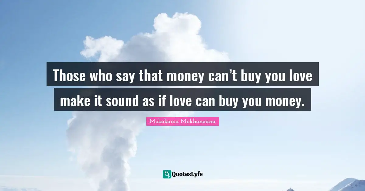 Those who say that money can’t buy you love make it sound as if love can buy you money.
